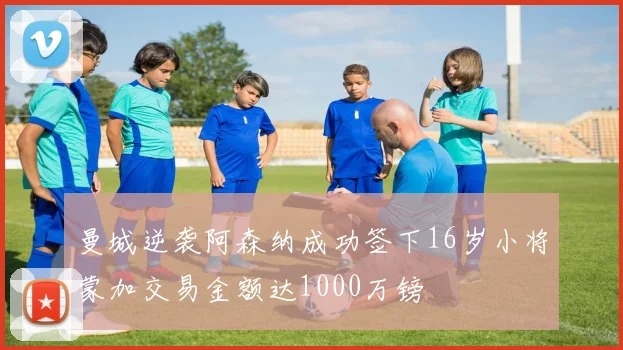 曼城逆袭阿森纳成功签下16岁小将蒙加交易金额达1000万镑