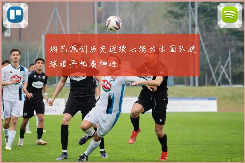 姆巴佩创历史连续七场为法国队进球追平帕潘神迹