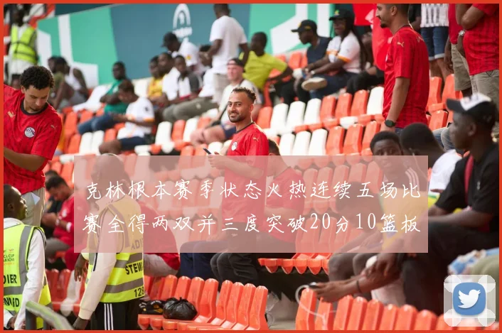 克林根本赛季状态火热连续五场比赛全得两双并三度突破20分10篮板大关