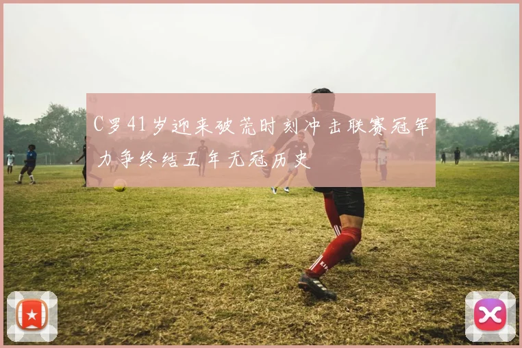 C罗41岁迎来破荒时刻冲击联赛冠军力争终结五年无冠历史