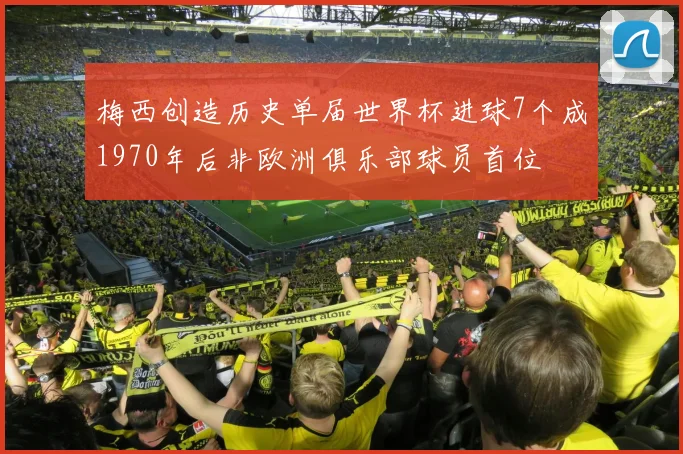 梅西创造历史单届世界杯进球7个成1970年后非欧洲俱乐部球员首位
