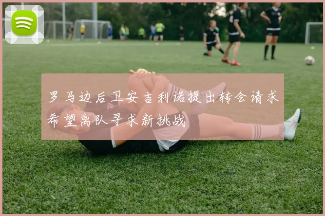 罗马边后卫安吉利诺提出转会请求希望离队寻求新挑战