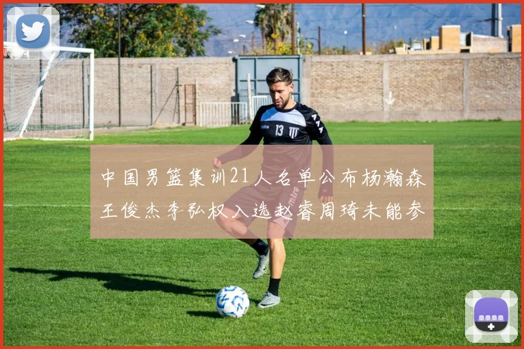 中国男篮集训21人名单公布杨瀚森王俊杰李弘权入选赵睿周琦未能参加