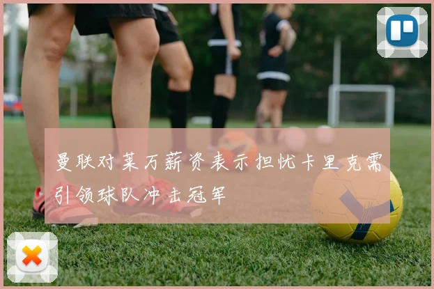 曼联对莱万薪资表示担忧卡里克需引领球队冲击冠军