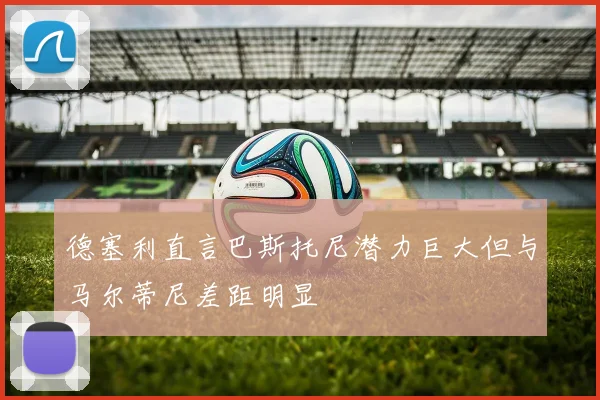德塞利直言巴斯托尼潜力巨大但与马尔蒂尼差距明显