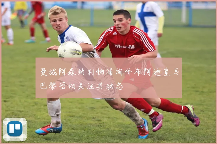 曼城阿森纳利物浦询价布阿迪皇马巴黎密切关注其动态