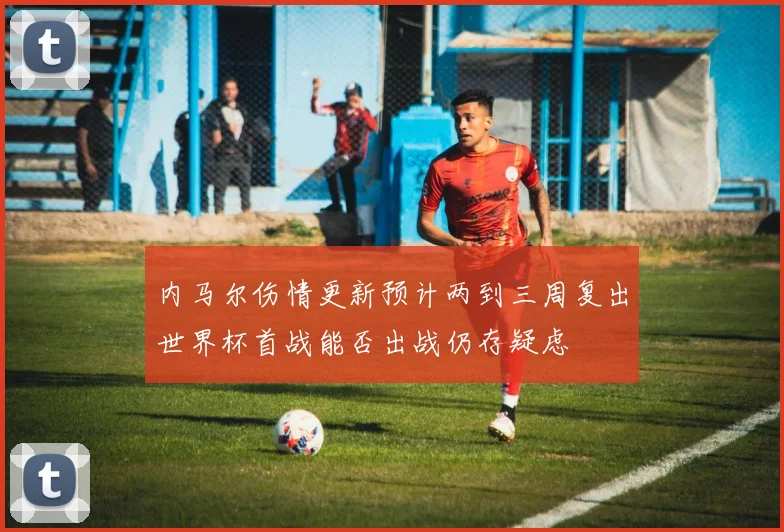 内马尔伤情更新预计两到三周复出世界杯首战能否出战仍存疑虑