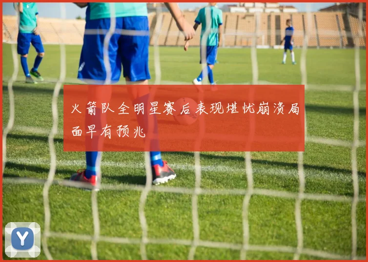 火箭队全明星赛后表现堪忧崩溃局面早有预兆