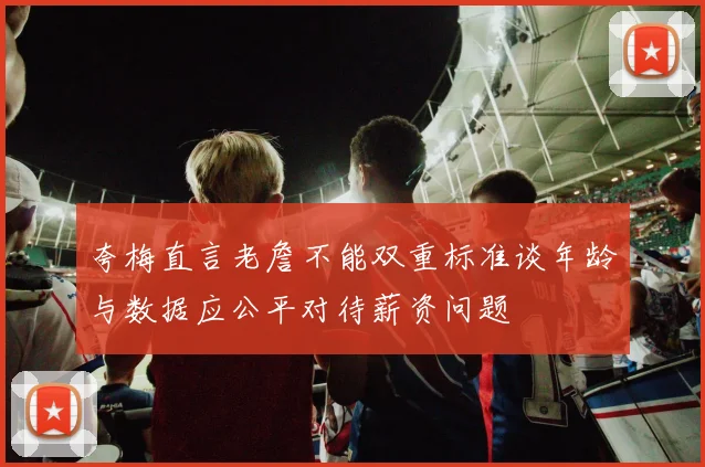 夸梅直言老詹不能双重标准谈年龄与数据应公平对待薪资问题