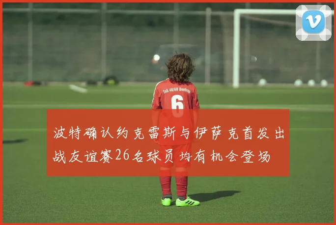 波特确认约克雷斯与伊萨克首发出战友谊赛26名球员均有机会登场