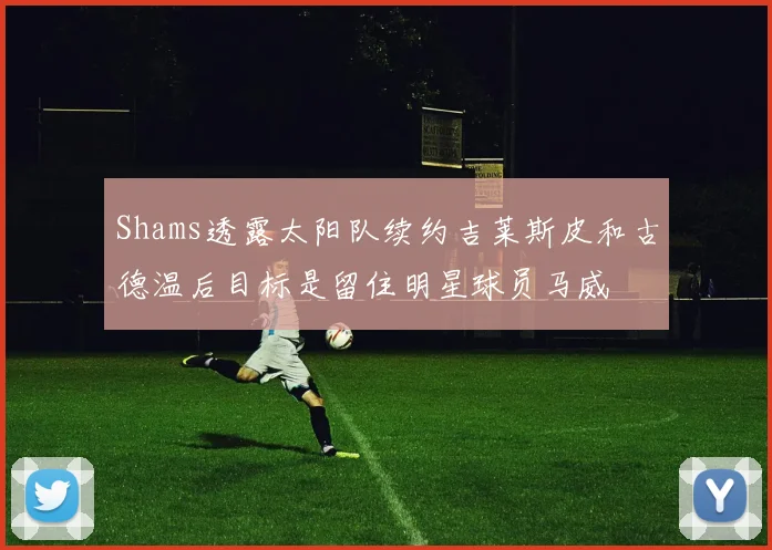 Shams透露太阳队续约吉莱斯皮和古德温后目标是留住明星球员马威