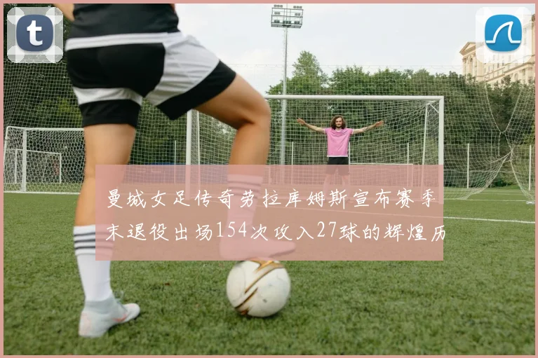 曼城女足传奇劳拉库姆斯宣布赛季末退役出场154次攻入27球的辉煌历程