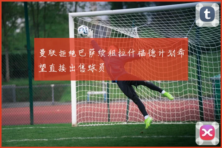 曼联拒绝巴萨续租拉什福德计划希望直接出售球员