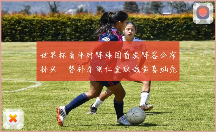 世界杯南非对阵韩国首发阵容公布孙兴慜替补李刚仁金玟哉黄喜灿先发