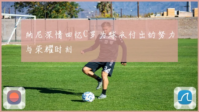 纳尼深情回忆C罗为球衣付出的努力与荣耀时刻