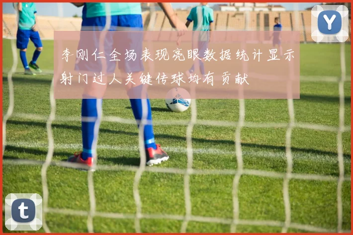 李刚仁全场表现亮眼数据统计显示射门过人关键传球均有贡献