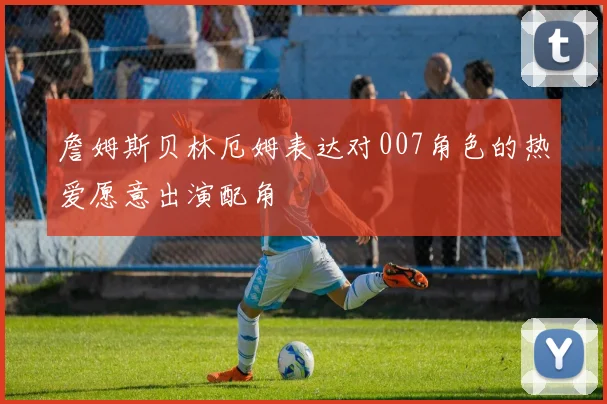 詹姆斯贝林厄姆表达对007角色的热爱愿意出演配角