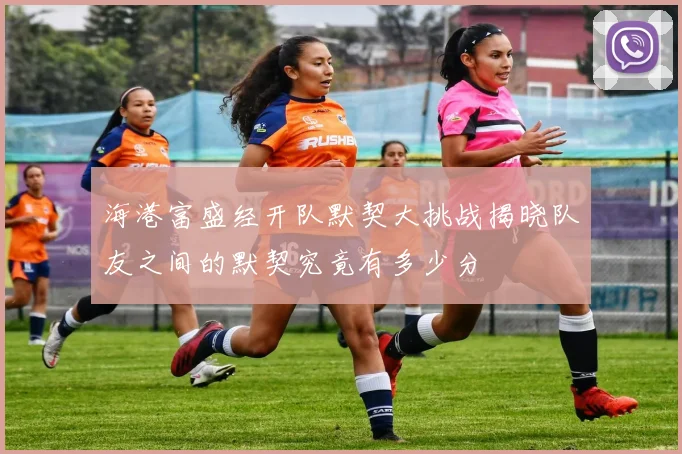 海港富盛经开队默契大挑战揭晓队友之间的默契究竟有多少分