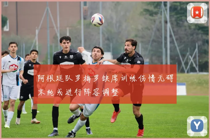 阿根廷队罗梅罗缺席训练伤情无碍末轮或进行阵容调整