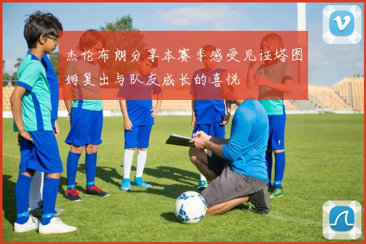 杰伦布朗分享本赛季感受见证塔图姆复出与队友成长的喜悦