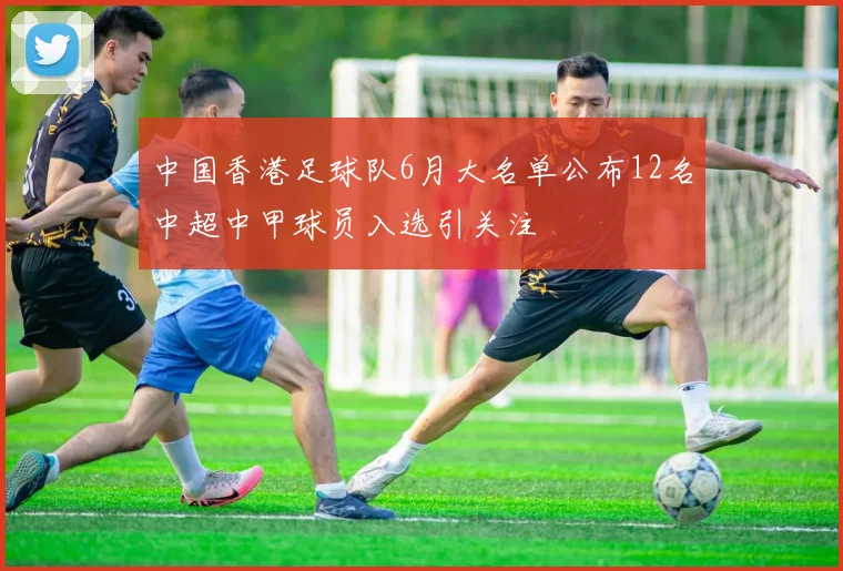 中国香港足球队6月大名单公布12名中超中甲球员入选引关注