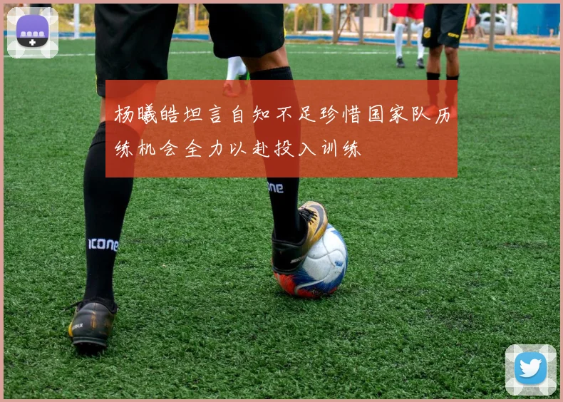 杨曦皓坦言自知不足珍惜国家队历练机会全力以赴投入训练