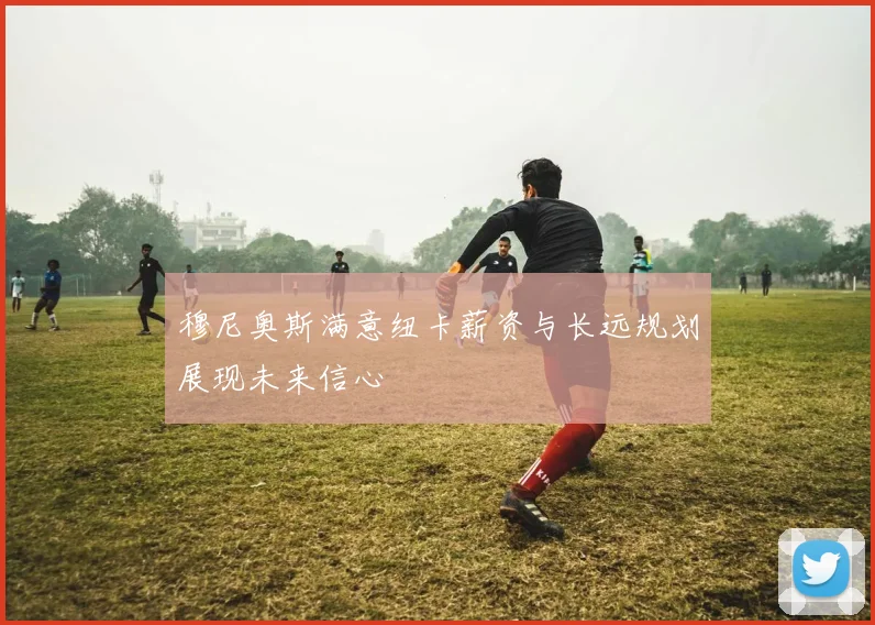穆尼奥斯满意纽卡薪资与长远规划展现未来信心