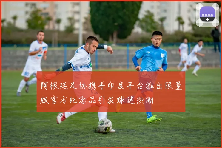 阿根廷足协携手印度平台推出限量版官方纪念品引发球迷热潮