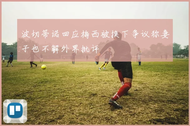 波切蒂诺回应梅西被换下争议称妻子也不解外界批评