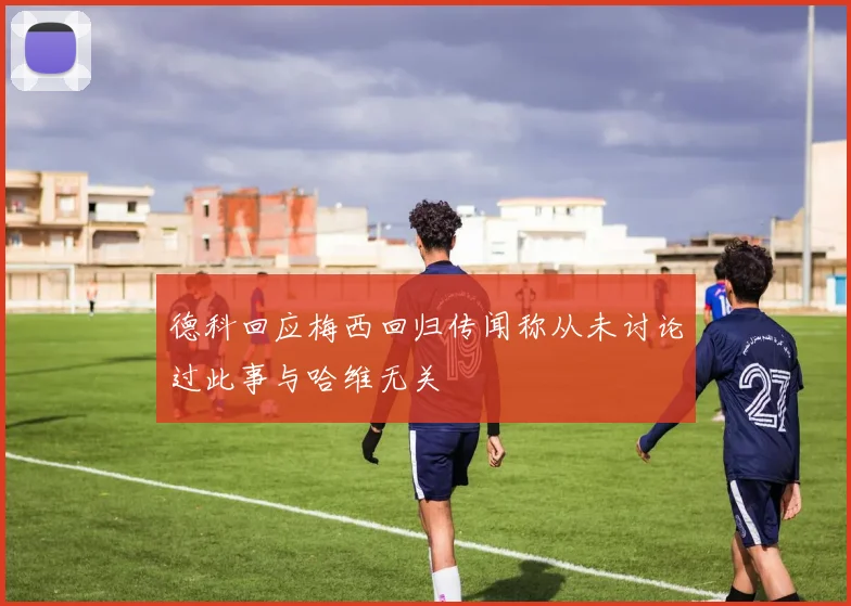 德科回应梅西回归传闻称从未讨论过此事与哈维无关