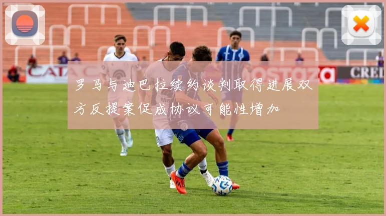罗马与迪巴拉续约谈判取得进展双方反提案促成协议可能性增加