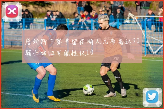 詹姆斯下赛季留在湖人几率高达90骑士回归可能性仅10