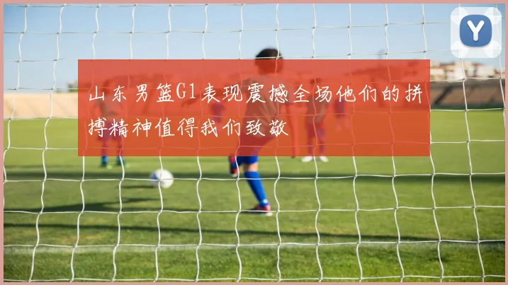 山东男篮G1表现震撼全场他们的拼搏精神值得我们致敬