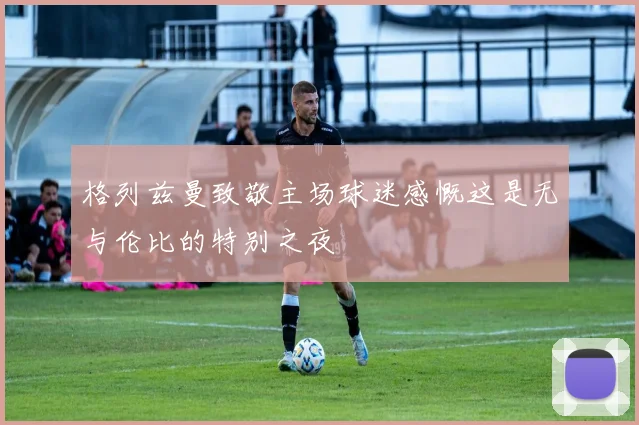 格列兹曼致敬主场球迷感慨这是无与伦比的特别之夜