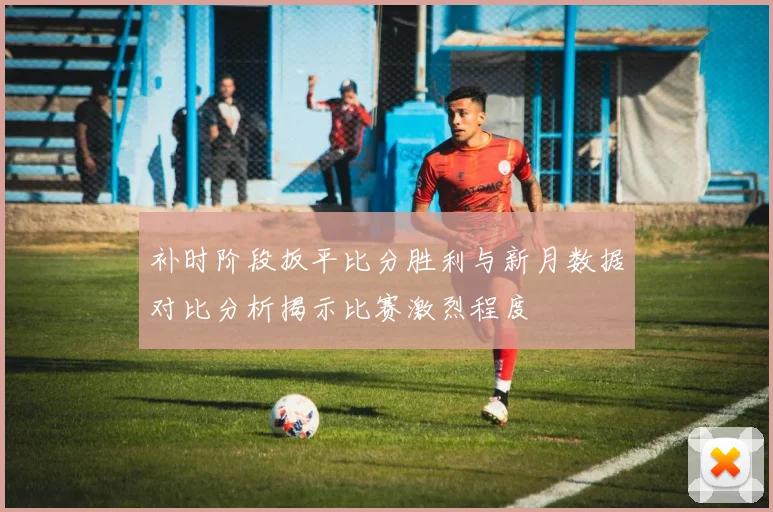 补时阶段扳平比分胜利与新月数据对比分析揭示比赛激烈程度