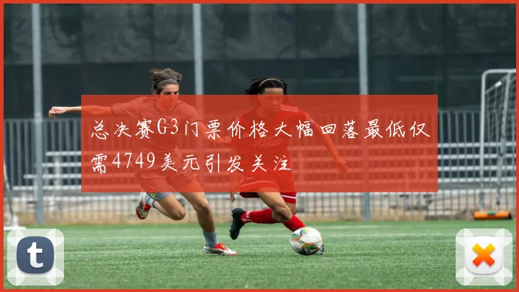 总决赛G3门票价格大幅回落最低仅需4749美元引发关注